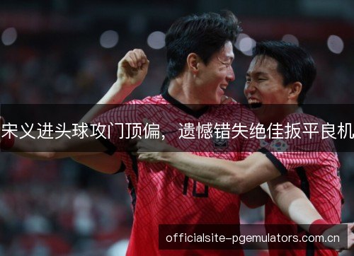 宋义进头球攻门顶偏,遗憾错失绝佳扳平良机 宋义进头球攻门顶偏,遗憾错失绝佳扳平良机
