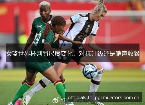 女篮世界杯判罚尺度变化，对抗升级还是哨声收紧